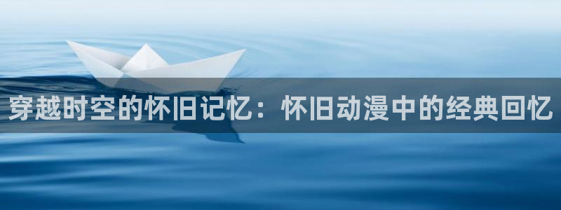 里番动漫网页入口：穿越时空的怀旧记忆：怀旧动漫中的经典回忆